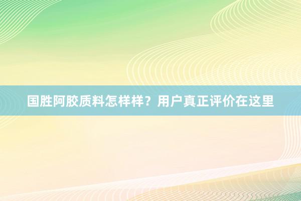 国胜阿胶质料怎样样？用户真正评价在这里