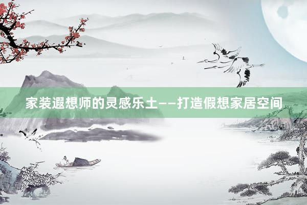 家装遐想师的灵感乐土——打造假想家居空间