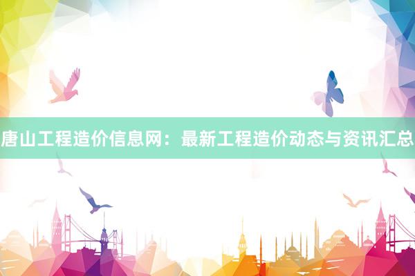 唐山工程造价信息网：最新工程造价动态与资讯汇总