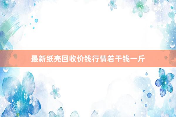 最新纸壳回收价钱行情若干钱一斤