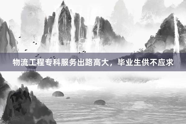 物流工程专科服务出路高大，毕业生供不应求