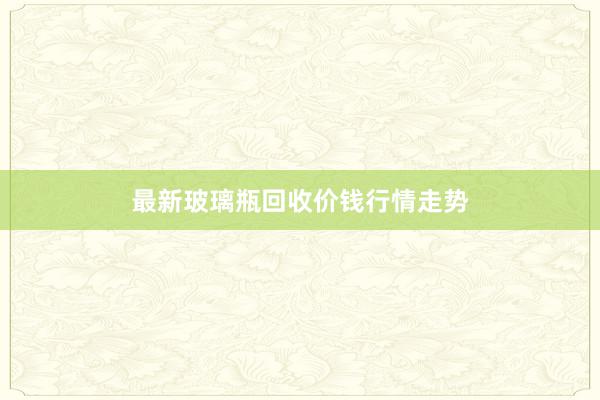 最新玻璃瓶回收价钱行情走势