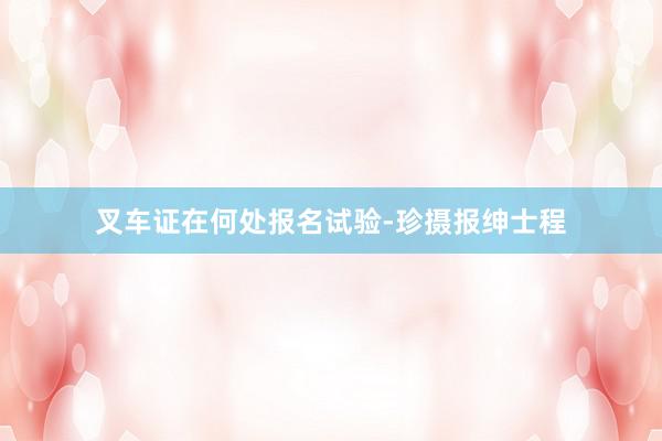 叉车证在何处报名试验-珍摄报绅士程