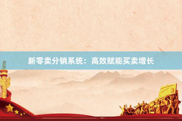 新零卖分销系统：高效赋能买卖增长