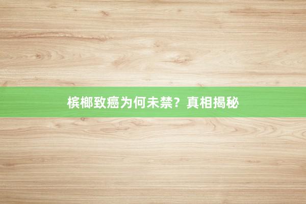 槟榔致癌为何未禁？真相揭秘